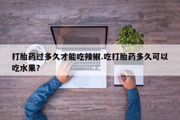 私人卖打胎药微信号打胎药过多久才能吃辣椒.吃打胎药多久可以吃水果？