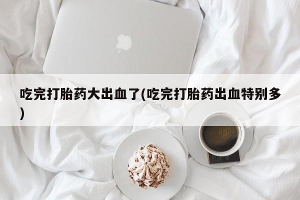 私人卖打胎药微信号吃完打胎药大出血了(吃完打胎药出血特别多)