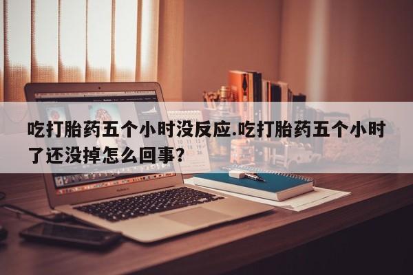 私人卖打胎药微信号吃打胎药五个小时没反应.吃打胎药五个小时了还没掉怎么回事？