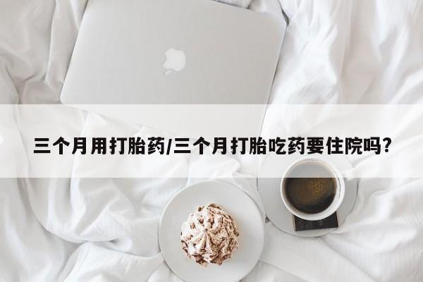 私人卖打胎药微信号三个月用打胎药/三个月打胎吃药要住院吗?