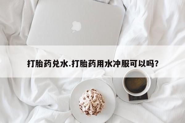 私人卖打胎药微信号打胎药兑水.打胎药用水冲服可以吗？