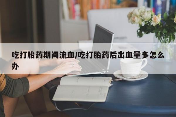私人卖打胎药微信号吃打胎药期间流血/吃打胎药后出血量多怎么办