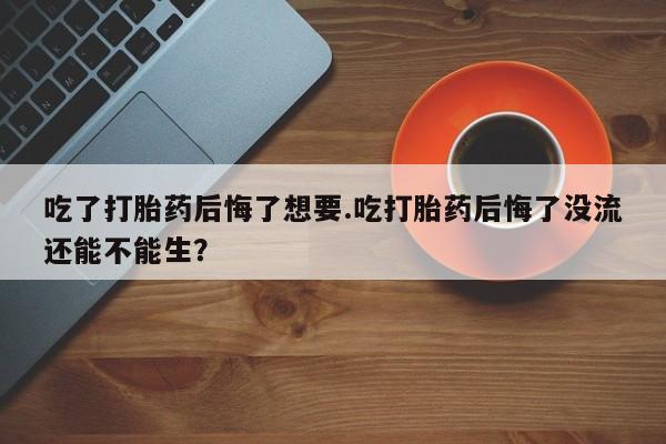私人卖打胎药微信号吃了打胎药后悔了想要.吃打胎药后悔了没流还能不能生？