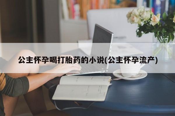 私人卖打胎药微信号公主怀孕喝打胎药的小说(公主怀孕流产)