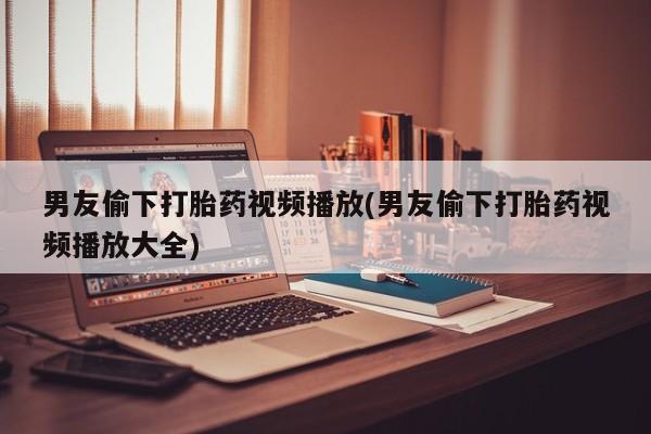 私人卖打胎药微信号男友偷下打胎药视频播放(男友偷下打胎药视频播放大全)
