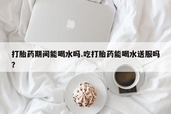 私人卖打胎药微信号打胎药期间能喝水吗.吃打胎药能喝水送服吗？