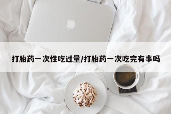 私人卖打胎药微信号打胎药一次性吃过量/打胎药一次吃完有事吗