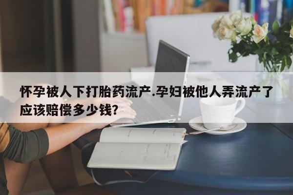 私人卖打胎药微信号怀孕被人下打胎药流产.孕妇被他人弄流产了应该赔偿多少钱？