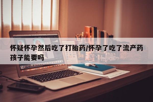 私人卖打胎药微信号怀疑怀孕然后吃了打胎药/怀孕了吃了流产药孩子能要吗