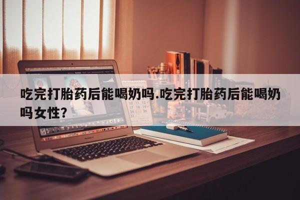 私人卖打胎药微信号吃完打胎药后能喝奶吗.吃完打胎药后能喝奶吗女性？