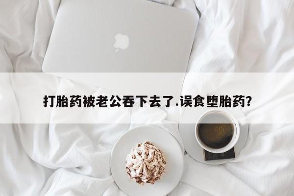 私人卖打胎药微信号打胎药被老公吞下去了.误食堕胎药？
