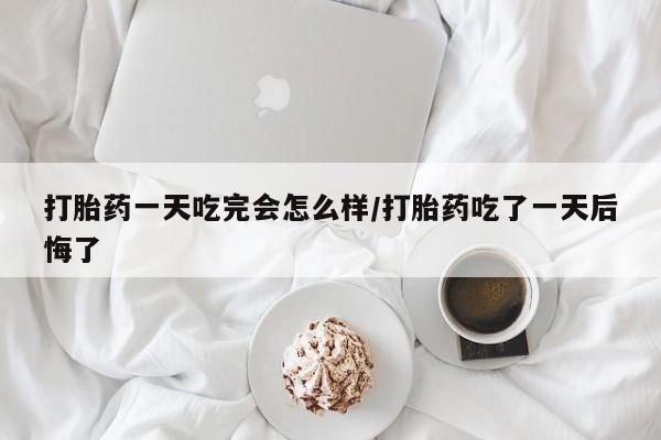私人卖打胎药微信号打胎药一天吃完会怎么样/打胎药吃了一天后悔了