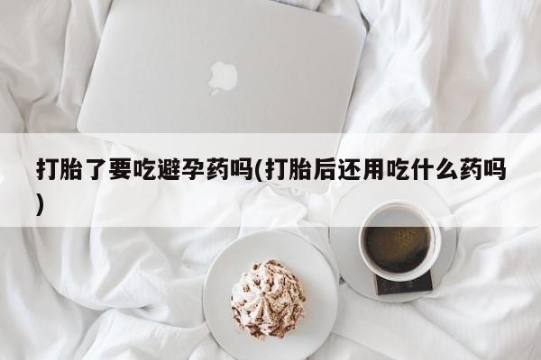 私人卖打胎药微信号打胎了要吃避孕药吗(打胎后还用吃什么药吗)