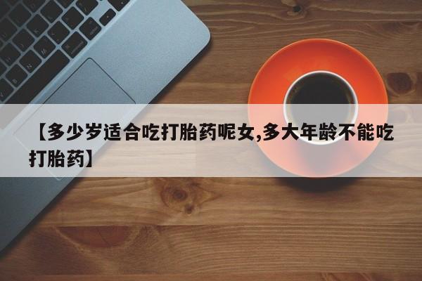 私人卖打胎药微信号【多少岁适合吃打胎药呢女,多大年龄不能吃打胎药】