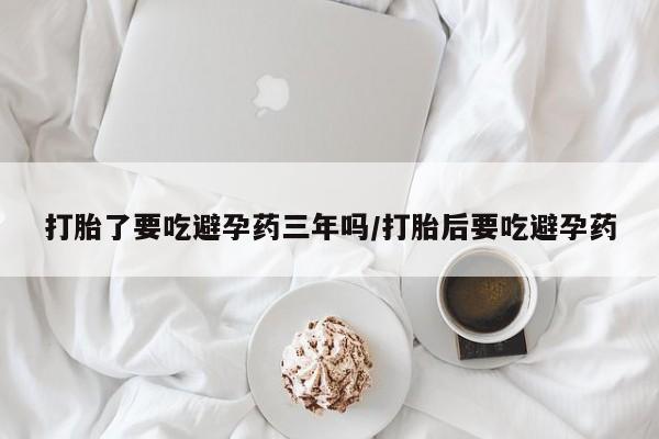 私人卖打胎药微信号打胎了要吃避孕药三年吗/打胎后要吃避孕药