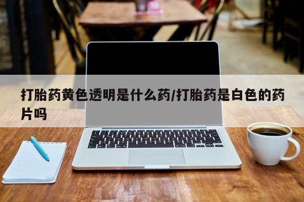 私人卖打胎药微信号打胎药黄色透明是什么药/打胎药是白色的药片吗