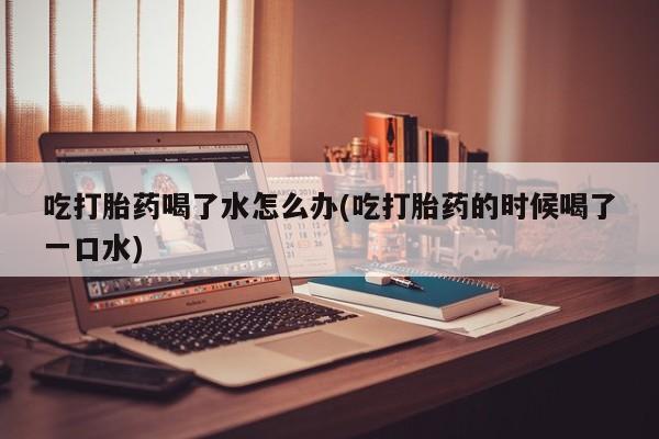 私人卖打胎药微信号吃打胎药喝了水怎么办(吃打胎药的时候喝了一口水)