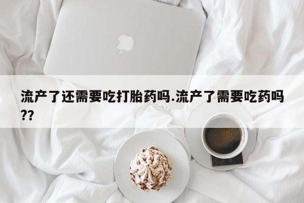 私人卖打胎药微信号流产了还需要吃打胎药吗.流产了需要吃药吗?？