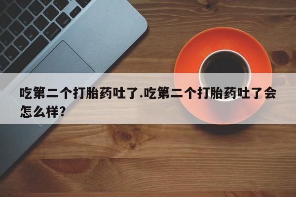 私人卖打胎药微信号吃第二个打胎药吐了.吃第二个打胎药吐了会怎么样？