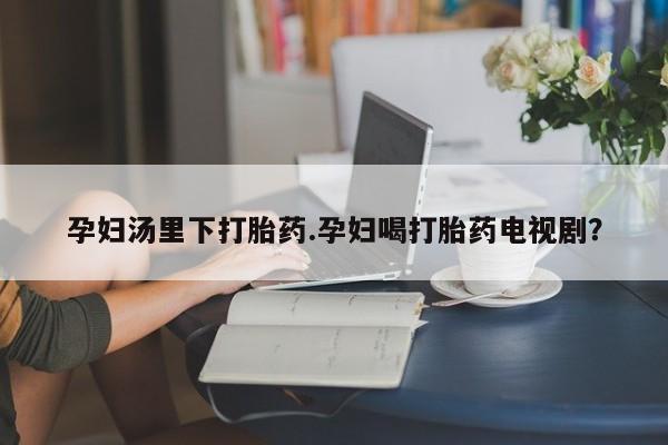 私人卖打胎药微信号孕妇汤里下打胎药.孕妇喝打胎药电视剧？