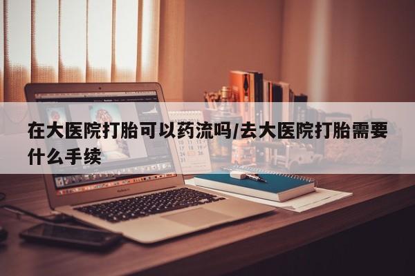 私人卖打胎药微信号在大医院打胎可以药流吗/去大医院打胎需要什么手续