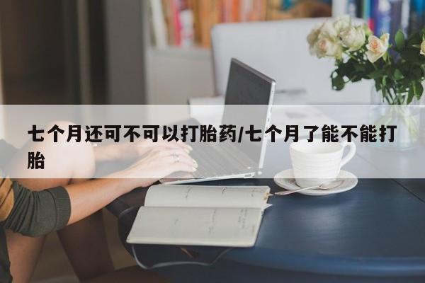 私人卖打胎药微信号七个月还可不可以打胎药/七个月了能不能打胎