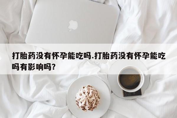私人卖打胎药微信号打胎药没有怀孕能吃吗.打胎药没有怀孕能吃吗有影响吗？