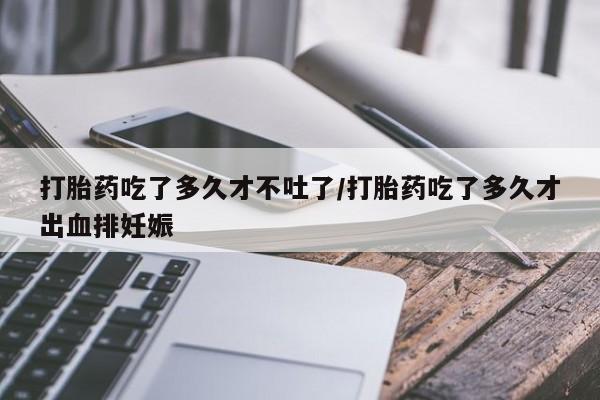 私人卖打胎药微信号打胎药吃了多久才不吐了/打胎药吃了多久才出血排妊娠