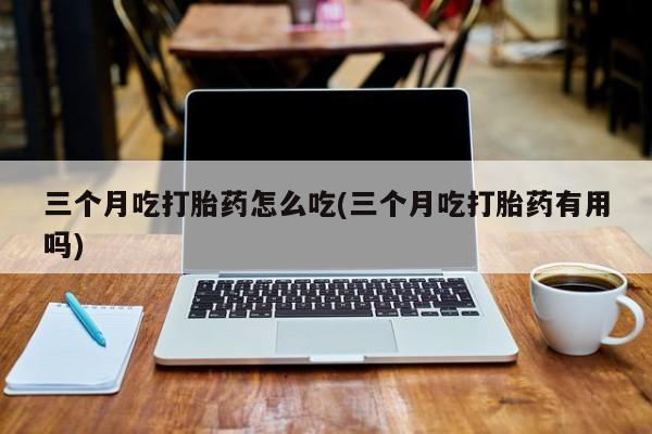 私人卖打胎药微信号三个月吃打胎药怎么吃(三个月吃打胎药有用吗)