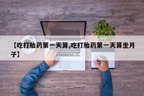 私人卖打胎药微信号【吃打胎药第一天算,吃打胎药第一天算坐月子】