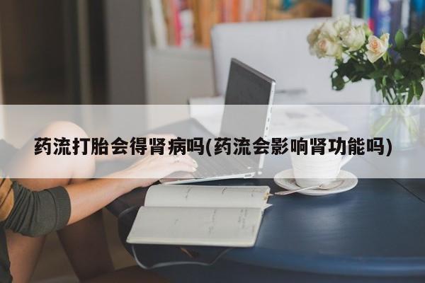 私人卖打胎药微信号药流打胎会得肾病吗(药流会影响肾功能吗)