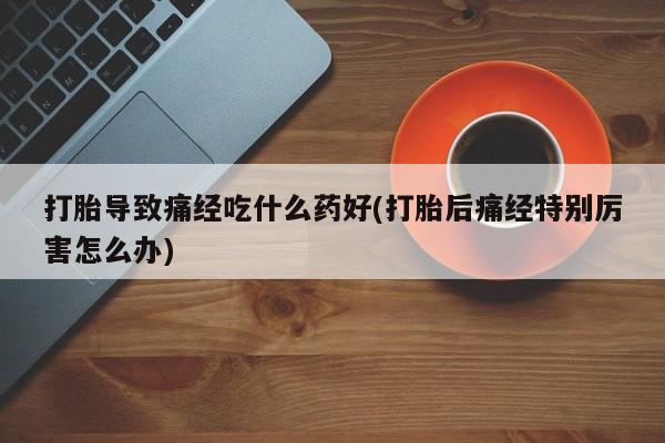 私人卖打胎药微信号打胎导致痛经吃什么药好(打胎后痛经特别厉害怎么办)