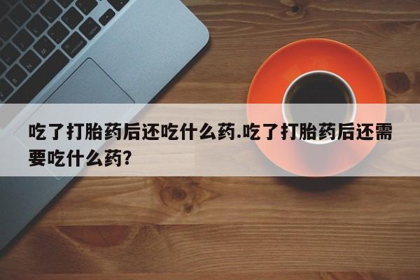 私人卖打胎药微信号吃了打胎药后还吃什么药.吃了打胎药后还需要吃什么药？