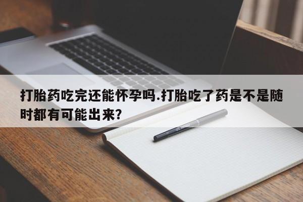 私人卖打胎药微信号打胎药吃完还能怀孕吗.打胎吃了药是不是随时都有可能出来？