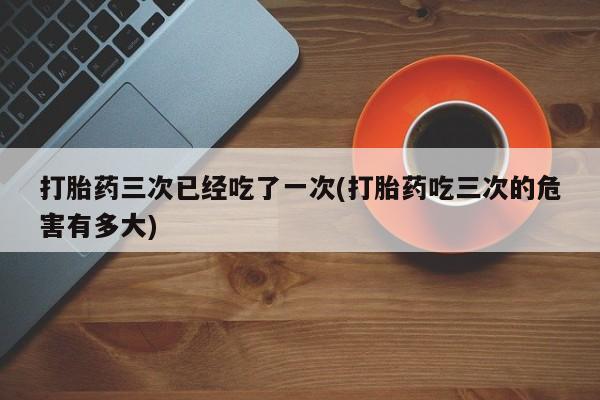 私人卖打胎药微信号打胎药三次已经吃了一次(打胎药吃三次的危害有多大)