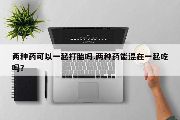 私人卖打胎药微信号两种药可以一起打胎吗.两种药能混在一起吃吗？