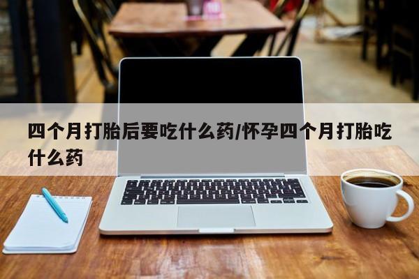 私人卖打胎药微信号四个月打胎后要吃什么药/怀孕四个月打胎吃什么药