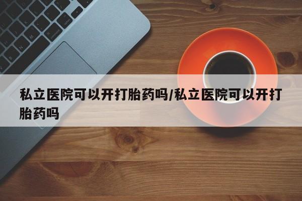 私人卖打胎药微信号私立医院可以开打胎药吗/私立医院可以开打胎药吗