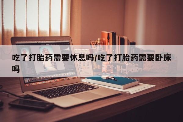 私人卖打胎药微信号吃了打胎药需要休息吗/吃了打胎药需要卧床吗