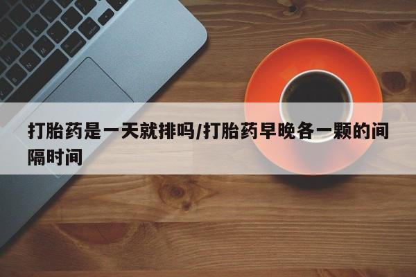 私人卖打胎药微信号打胎药是一天就排吗/打胎药早晚各一颗的间隔时间