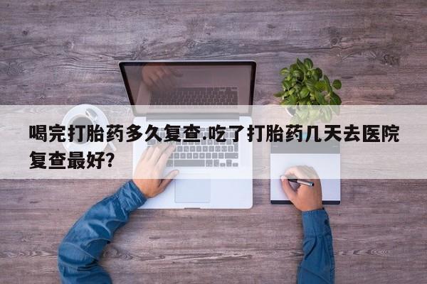私人卖打胎药微信号喝完打胎药多久复查.吃了打胎药几天去医院复查最好？