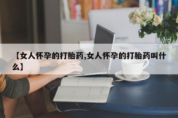私人卖打胎药微信号【女人怀孕的打胎药,女人怀孕的打胎药叫什么】