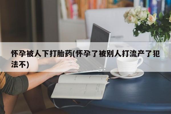 私人卖打胎药微信号怀孕被人下打胎药(怀孕了被别人打流产了犯法不)