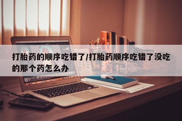 私人卖打胎药微信号打胎药的顺序吃错了/打胎药顺序吃错了没吃的那个药怎么办