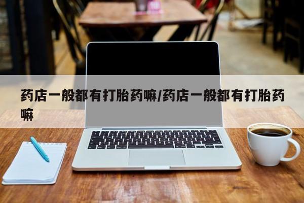 私人卖打胎药微信号药店一般都有打胎药嘛/药店一般都有打胎药嘛