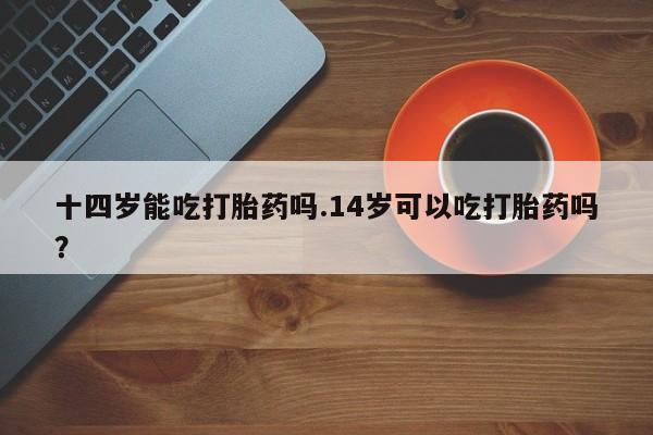 私人卖打胎药微信号十四岁能吃打胎药吗.14岁可以吃打胎药吗？
