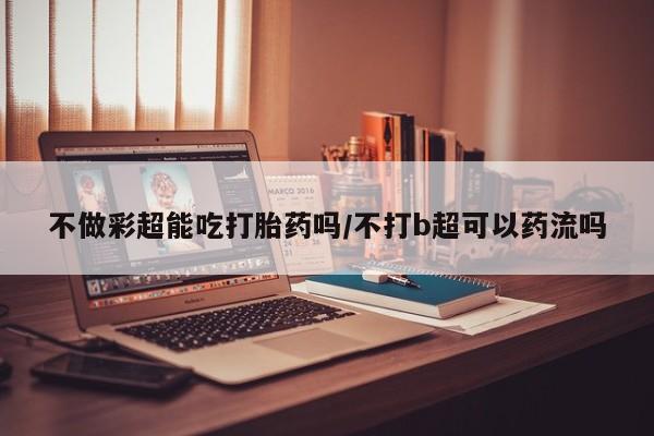 私人卖打胎药微信号不做彩超能吃打胎药吗/不打b超可以药流吗