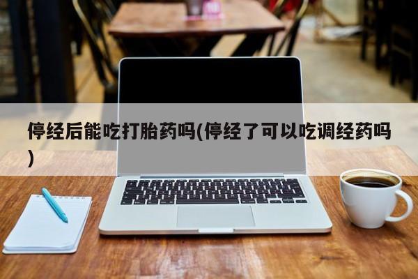 私人卖打胎药微信号停经后能吃打胎药吗(停经了可以吃调经药吗)