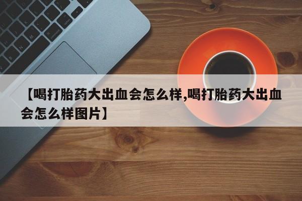 私人卖打胎药微信号【喝打胎药大出血会怎么样,喝打胎药大出血会怎么样图片】