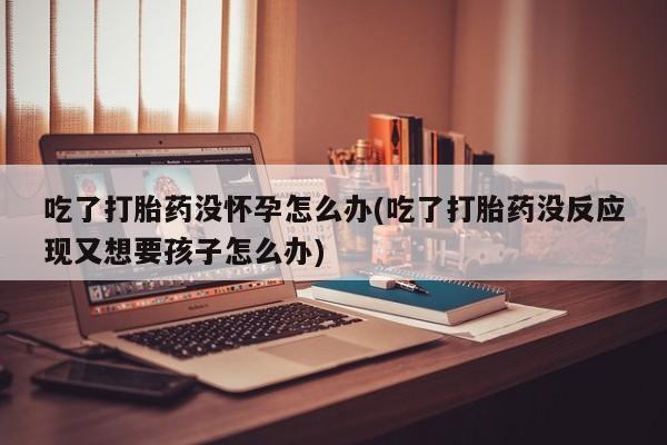 私人卖打胎药微信号吃了打胎药没怀孕怎么办(吃了打胎药没反应现又想要孩子怎么办)